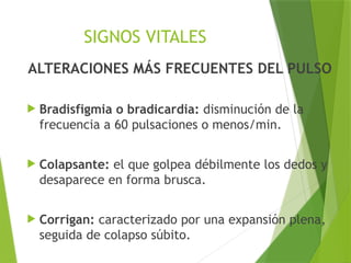 SIGNOS VITALES
ALTERACIONES MÁS FRECUENTES DEL PULSO
 Bradisfigmia o bradicardia: disminución de la
frecuencia a 60 pulsaciones o menos/min.
 Colapsante: el que golpea débilmente los dedos y
desaparece en forma brusca.
 Corrigan: caracterizado por una expansión plena,
seguida de colapso súbito.
 