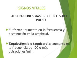 SIGNOS VITALES
ALTERACIONES MÁS FRECUENTES DEL
PULSO
 Filiforme: aumento en la frecuencia y
disminución en la amplitud.
 Taquiesfigmia o taquicardia: aumento en
la frecuencia de 100 o más
pulsaciones/min.
 