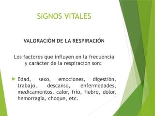 SIGNOS VITALES
VALORACIÓN DE LA RESPIRACIÓN
Los factores que influyen en la frecuencia
y carácter de la respiración son:
 Edad, sexo, emociones, digestión,
trabajo, descanso, enfermedades,
medicamentos, calor, frío, fiebre, dolor,
hemorragia, choque, etc.
 