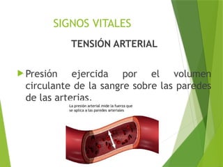 SIGNOS VITALES
TENSIÓN ARTERIAL
 Presión ejercida por el volumen
circulante de la sangre sobre las paredes
de las arterias.
 