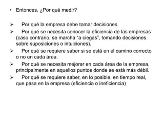 • Entonces, ¿Por qué medir? 
 Por qué la empresa debe tomar decisiones. 
 Por qué se necesita conocer la eficiencia de las empresas 
(caso contrario, se marcha “a ciegas”, tomando decisiones 
sobre suposiciones o intuiciones). 
 Por qué se requiere saber si se está en el camino correcto 
o no en cada área. 
 Por qué se necesita mejorar en cada área de la empresa, 
principalmente en aquellos puntos donde se está más débil. 
 Por qué se requiere saber, en lo posible, en tiempo real, 
que pasa en la empresa (eficiencia o ineficiencia) 
 