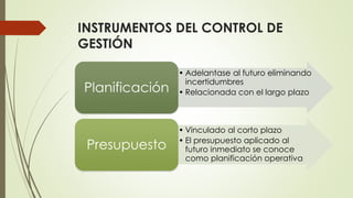 INSTRUMENTOS DEL CONTROL DE
GESTIÓN
• Adelantase al futuro eliminando
incertidumbres
• Relacionada con el largo plazoPlanificación
• Vinculado al corto plazo
• El presupuesto aplicado al
futuro inmediato se conoce
como planificación operativa
Presupuesto
 