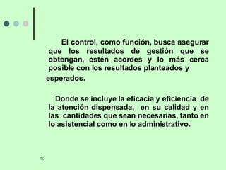 El control, como función, busca asegurar que los resultados de gestión que se obtengan, estén acordes y lo más cerca posible con los resultados planteados y  esperados. Donde se incluye la eficacia y eficiencia  de la atención dispensada,  en su calidad y en las  cantidades que sean necesarias, tanto en lo asistencial como en lo administrativo. 