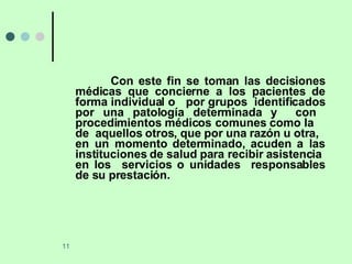 Con este fin se toman las decisiones médicas que concierne a los pacientes de forma individual o  por grupos  identificados por una patología determinada y  con  procedimientos médicos comunes como la  de  aquellos otros, que por una razón u otra,  en un momento determinado, acuden a las instituciones de salud para recibir asistencia  en los  servicios o unidades  responsables de su prestación. 
