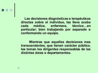 Las decisiones diagnósticas o terapéuticas directas sobre el individuo, las lleva acabo cada médico, enfermera, técnico…en particular; bien trabajando por separado o conformando un equipo. Mientras que aquellas decisiones mas transcendentes, que tienen carácter público, las toman los dirigentes responsables de las distintas áreas o departamentos. 