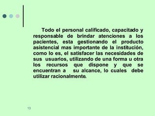 Todo el personal calificado, capacitado y responsable de brindar atenciones a los pacientes, esta gestionando el producto asistencial mas importante de la institución, como lo es, el satisfacer las necesidades de sus  usuarios, utilizando de una forma u otra los recursos que dispone y que se encuentran a  su alcance, lo cuales  debe utilizar racionalmente. 