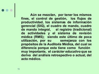 Aún se mezclan,  por tener los mismos fines, el control de gestión,  los flujos de productividad, los sistemas de información gerencial (SIG), el cuadro de mando, cuadro de mando integral,  el registro (tradicional) de actividades y el sistema de revisión médica (RMS);  siendo este último de poca utilización, por su  semejanza con los propósitos de la Auditoria Médica, del cual se diferencia porque esta tiene como  función  muy importante,  el  carácter educativo  que se deriva  del análisis retrospectivo o actual, del acto médico. 