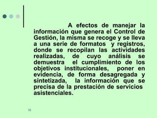 A efectos de manejar la información que genera el Control de Gestión, la misma se recoge y se lleva a una serie de formatos  y registros, donde se recopilan las actividades realizadas, de cuyo análisis se demuestra  el cumplimiento de los objetivos institucionales,  poner en evidencia, de forma desagregada y sintetizada,  la información que se precisa de la prestación de servicios  asistenciales.  