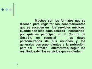 Muchos son los formatos que se diseñan para registrar los acontecimientos que se suceden en  los servicios médicos, cuando han sido considerados  necesarios  por quienes participan en el Control de Gestión, en especial  los datos personalizados de sus usuarios y los generales correspondientes a la población, para así  ofrecer  alternativas, según los resultados de  los servicios que se ofertan. 