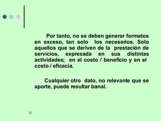 Por tanto, no se deben generar formatos en exceso, tan solo  los necesarios. Solo aquellos que se deriven de la  prestación de servicios, expresada en sus distintas actividades;  en el costo / beneficio y en el  costo / eficacia. Cualquier otro  dato, no relevante que se aporte, puede resultar banal. 