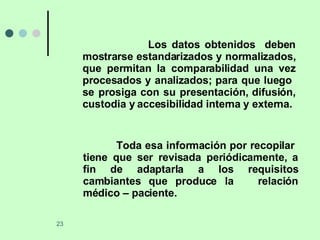 Los datos obtenidos  deben mostrarse estandarizados y normalizados, que permitan la comparabilidad una vez procesados y analizados; para que luego  se prosiga con su presentación, difusión, custodia y accesibilidad interna y externa. Toda esa información por recopilar  tiene que ser revisada periódicamente, a fin de adaptarla a los requisitos cambiantes que produce la  relación médico – paciente.  
