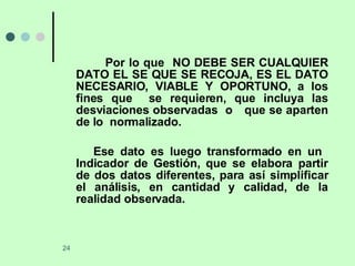 Por lo que  NO DEBE SER CUALQUIER DATO EL SE QUE SE RECOJA, ES EL DATO NECESARIO, VIABLE Y OPORTUNO, a los fines que  se requieren, que incluya las desviaciones observadas  o  que se aparten de lo  normalizado. Ese dato es luego transformado en un  Indicador de Gestión, que se elabora partir de dos datos diferentes, para así simplificar el análisis, en cantidad y calidad, de la realidad observada.  