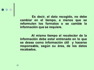 Es decir, el dato recogido, no debe cambiar en el tiempo, a menos que se reformulen los formatos o se cambie la información que se requiere. Al mismo tiempo el recolector de la información debe estar entrenado en lo que se desea como información útil  y hacerse responsable, según su área, de los datos recabados.  