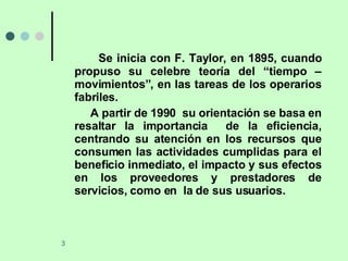 Se inicia con F. Taylor, en 1895, cuando propuso su celebre teoría del “tiempo – movimientos”, en las tareas de los operarios fabriles. A partir de 1990  su orientación se basa en resaltar la importancia  de la eficiencia, centrando su atención en los recursos que consumen las actividades cumplidas para el beneficio inmediato, el impacto y sus efectos en los proveedores y prestadores de servicios, como en  la de sus usuarios.  