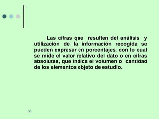 Las cifras que  resulten del análisis  y utilización de la información recogida se pueden expresar en porcentajes, con lo cual se mide el valor relativo del dato o en cifras absolutas, que indica el volumen o  cantidad de los elementos objeto de estudio. 