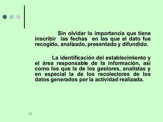 Sin olvidar lo importancia que tiene inscribir  las fechas  en las que el dato fue recogido, analizado, presentado y difundido. La identificación del establecimiento y el área responsable de la información, así como los que la de los gestores, analistas y en especial la de los recolectores de los datos generados por la actividad realizada.  