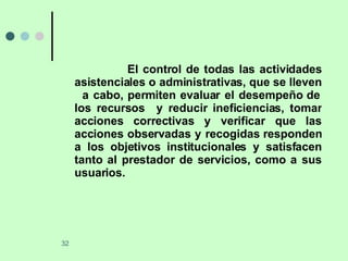 El control de todas las actividades asistenciales o administrativas, que se lleven  a cabo, permiten evaluar el desempeño de los recursos  y reducir ineficiencias, tomar acciones correctivas y verificar que las acciones observadas y recogidas responden a los objetivos institucionales y satisfacen tanto al prestador de servicios, como a sus usuarios. 