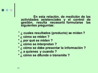 En esta relación, de medición de las actividades asistenciales y el control de gestión,  resulta  necesario formularse  las siguientes preguntas: *  ¿ cuales resultados (producto) se miden ? * ¿ cómo se miden ? * ¿ por qué se miden ? * ¿ cómo se interpretan ? * ¿ cómo se debe presentar la información ? * ¿ a quienes  y cuando ? * ¿ cómo se difunde o transmite ? 
