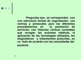 Preguntas que  se corresponden  con una estructura formal de organización, con normas y protocolos para los diferentes procedimientos en  la prestación de servicios: con historias clínicas completas que recogen las acciones médicas, la aplicación de las tecnologías utilizadas, los diagnósticos  y tratamientos prescritas, en un  todo de acuerdo con las necesidades del  paciente.   