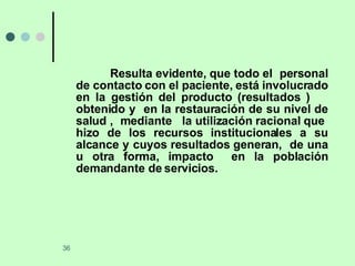 Resulta evidente, que todo el  personal de contacto con el paciente, está involucrado en la gestión del producto (resultados )  obtenido y  en la restauración de su nivel de salud ,  mediante  la utilización racional que  hizo de los recursos institucionales a su alcance y cuyos resultados generan,  de una u otra forma, impacto  en la población demandante de servicios. 
