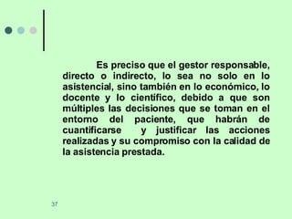 Es preciso que el gestor responsable, directo o indirecto, lo sea no solo en lo asistencial, sino también en lo económico, lo docente y lo científico, debido a que son múltiples las decisiones que se toman en el entorno del paciente, que habrán de cuantificarse  y justificar las acciones realizadas y su compromiso con la calidad de la asistencia prestada. 