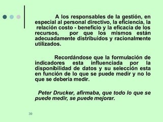 A los responsables de la gestión, en especial al personal directivo, la eficiencia, la  relación costo - beneficio y la eficacia de los recursos,  por que los mismos están adecuadamente distribuidos y racionalmente utilizados. Recordándose que la formulación de indicadores esta influenciada por la disponibilidad de datos y su selección esta en función de lo que se puede medir y no lo que se debería medir. Peter Drucker, afirmaba, que todo lo que se puede medir, se puede mejorar. 