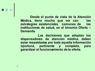 Desde el punto de vista de la Atención Médica, tiene mucho que ver con  las estrategias asistenciales  comunes de  las instituciones de salud, en el binomio Oferta – Demanda. Las decisiones que adoptan los dispensadores de atención médica, deben estar respaldadas por toda aquella información oportuna, pertinente y completa, para garantizar el funcionamiento de la oferta. 