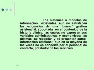 Los sistemas o modelos de información  existentes, aun no satisfacen las exigencias de una “buena” gestion asistencial, soportada  en el contenido de la historia clinica, las cuales no expresan sus variables administrativas y economicas; las mismas  se recopilan y se presentan como  información adicional; que en la mayoria de las veces no es conocida por el personal de contacto, prestador de los servicios. 