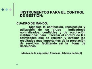 INSTRUMENTOS PARA EL CONTROL DE GESTION: CUADRO DE MANDO: Significa la confección, recolección y utilización de un grupo  indicadores normalizados, confiables y de aceptación institucional, para  facilitar el control de las actividades que se realizan y evaluar los resultados más importantes de la prestación de servicios, facilitando así la  toma de decisiones. (deriva de la expresión francesa: tableau de bord) 