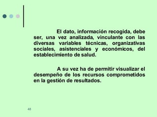 El dato, información recogida, debe ser, una vez analizada, vinculante con las diversas variables técnicas, organizativas sociales, asistenciales y económicos, del establecimiento de salud. A su vez ha de permitir visualizar el desempeño de los recursos comprometidos en la gestión de resultados. 