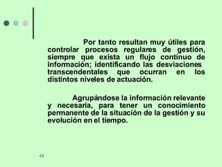 Por tanto resultan muy útiles para controlar procesos regulares de gestión, siempre que exista un flujo continuo de información; identificando las desviaciones  transcendentales que ocurran en los distintos niveles de actuación. Agrupándose la información relevante y necesaria, para tener un conocimiento permanente de la situación de la gestión y su evolución en el tiempo. 