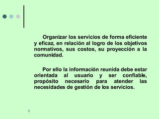 Organizar los servicios de forma eficiente y eficaz, en relación al logro de los objetivos normativos, sus costos, su proyección a la comunidad. Por ello la información reunida debe estar orientada al usuario y ser confiable, propósito necesario para atender las necesidades de gestión de los servicios. 