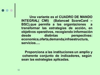 Una variante es el CUADRO DE MANDO INTEGRAL( CMI)  (Balanced ScoreCard – BSC),que permite a las organizciones  a transformar las estrategias de acción, en objetivos operativos, recogiendo información desde distintas perspectivas: economica,oferta,demanda,infraestructura, servicios…. Proporciona a las instituciones un amplio y  coherente conjunto de indicadores, según sean las estrategias aplicadas. 
