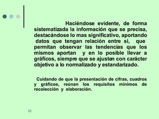 Haciéndose evidente, de forma sistematizada la información que se precisa, destacándose lo mas significativo, aportando  datos que tengan relación entre si,  que permitan observar las tendencias que los mismos aportan  y en lo posible llevar a gráficos, siempre que se ajusten con carácter objetivo a lo normalizado y estandarizado. Cuidando de que la presentación de cifras, cuadros y gráficos, reúnan los requisitos mínimos de recolección  y  elaboración.  