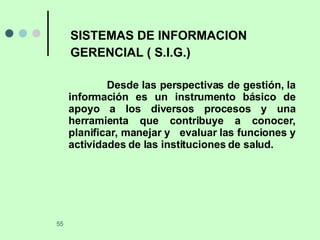 SISTEMAS DE INFORMACION GERENCIAL ( S.I.G.) Desde las perspectivas de gestión, la información es un instrumento básico de apoyo a los diversos procesos y una herramienta que contribuye a conocer, planificar, manejar y  evaluar las funciones y actividades de las instituciones de salud. 