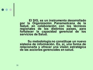 El SIG, es un instrumento desarrollado por la Organización Panamericana de la Salud, en colaboración con los técnicos regionales de los distintos países, para fortalecer la capacidad gerencial de los servicios de Salud. Su metodología no constituye un nuevo sistema de información. Es, sí, una forma de relacionarla y ofrecer una visión estratégica de las acciones gerenciales en salud. 