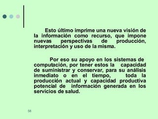Esto último imprime una nueva visión de la información como recurso, que impone nuevas perspectivas de producción, interpretación y uso de la misma. Por eso su apoyo en los sistemas de  computación, por tener estos la  capacidad de suministrar y conservar, para su análisis inmediato o en el tiempo,  toda la producción actual y capacidad productiva potencial de  información generada en los servicios de salud. 
