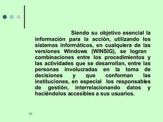 Siendo su objetivo esencial la información para la acción, utilizando los sistemas informáticos, en cualquiera de las versiones Windows (WINSIG), se logran  combinaciones entre los procedimientos y las actividades que se desarrollan, entre las personas involucradas en la toma de decisiones y que conforman las instituciones, en especial  los responsables de gestión, interrelacionando datos y haciéndolos accesibles a sus usuarios. 