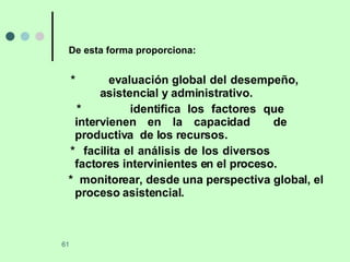 De esta forma proporciona: *  evaluación global del desempeño,     asistencial y administrativo. *   identifica los factores que  intervienen en la capacidad  de  productiva  de los recursos. *  facilita el análisis de los diversos  factores intervinientes en el proceso. *  monitorear, desde una perspectiva  global, el proceso asistencial. 