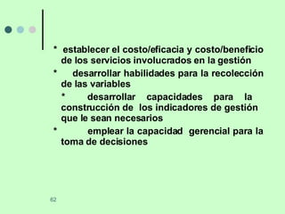 *  establecer el costo/eficacia y costo/beneficio de los servicios involucrados en la gestión *  desarrollar habilidades para la recolección de las variables *  desarrollar capacidades para la  construcción de  los indicadores de gestión  que le sean necesarios *  emplear la capacidad  gerencial para la toma de decisiones 