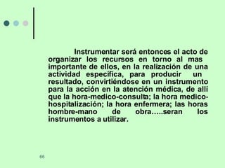 Instrumentar será entonces el acto de organizar los recursos en torno al mas  importante de ellos, en la realización de una actividad especifica, para producir  un  resultado, convirtiéndose en un instrumento para la acción en la atención médica, de allí que la hora-medico-consulta; la hora medico- hospitalización; la hora enfermera; las horas hombre-mano de obra…..seran los instrumentos a utilizar. 