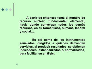 A partir de entonces toma el nombre de recurso nuclear, fundamental, elemental, hacia donde convergen todos los demás recursos, en su forma física, humana, laboral y social….  Es así como de los instrumentos señalados, dirigidos a quienes demandan servicios, al producir resultados, se obtienen indicadores, estandarizados o normalizados, para facilitar su análisis,  