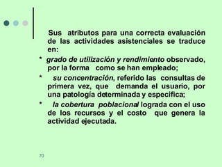 Sus  atributos para una correcta evaluación de las actividades asistenciales se traduce en: *  grado de utilización y rendimiento  observado, por la forma  como se han empleado; *  su concentración , referido las  consultas de primera vez, que  demanda el usuario, por una patología determinada y especifica;  *  la cobertura  poblacional  lograda con el uso de los recursos y el costo  que genera la actividad ejecutada.  