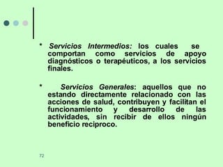 *  Servicios Intermedios:  los cuales  se  comportan como servicios de apoyo diagnósticos o terapéuticos, a los servicios finales. *  Servicios Generales : aquellos que no estando directamente relacionado con las acciones de salud, contribuyen y facilitan el funcionamiento y desarrollo de las actividades, sin recibir de ellos ningún beneficio reciproco. 