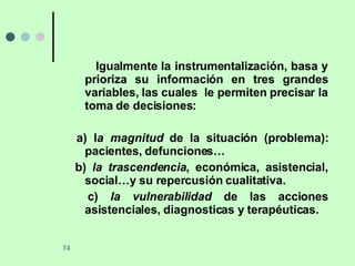 Igualmente la instrumentalización, basa y prioriza su información en tres grandes variables, las cuales  le permiten precisar la toma de decisiones: a) l a magnitud  de la situación (problema): pacientes, defunciones… b)  la trascendencia , económica, asistencial, social…y su repercusión cualitativa. c)  la vulnerabilidad  de las acciones asistenciales, diagnosticas y terapéuticas. 