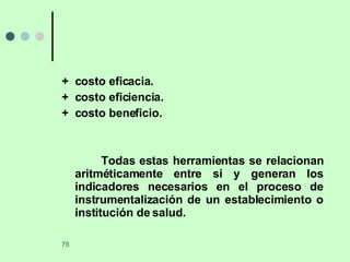 +  costo eficacia. +  costo eficiencia. +  costo beneficio. Todas estas herramientas se relacionan aritméticamente entre si y generan los indicadores necesarios en el proceso de instrumentalización de un establecimiento o institución de salud. 