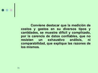 Conviene destacar que la medición de costos y gastos en su diversos tipos y cantidades, se muestra difícil y complicado, por la carencia de datos confiables, que no resisten un exhaustivo análisis, ni comparabilidad, que explique las razones de los mismos. 