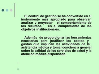 El control de gestión se ha convertido en el instrumento mas apropiado para observar, analizar y proyectar  el comportamiento de los recursos,  en el cumplimiento de los objetivos institucionales. Además  de proporcionar las herramientas necesarias para justificar los costos y  gastos que implican las actividades de la  asistencia médica y tomar conciencia general sobre la calidad de los servicios de salud y la atención médica dispensada. .  