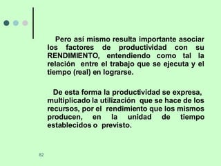Pero así mismo resulta importante asociar los factores de productividad con su RENDIMIENTO, entendiendo como tal la relación  entre el trabajo que se ejecuta y el tiempo (real) en lograrse. De esta forma la productividad se expresa,  multiplicado la utilización  que se hace de los recursos, por el  rendimiento que los mismos producen, en la unidad de tiempo establecidos o  previsto. 