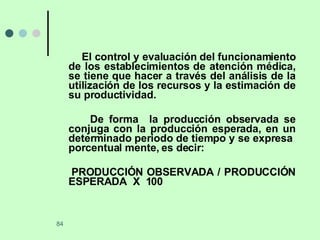 El control y evaluación del funcionamiento de los establecimientos de atención médica, se tiene que hacer a través del análisis de la utilización de los recursos y la estimación de su productividad. De forma  la producción observada se conjuga con la producción esperada, en un determinado periodo de tiempo y se expresa  porcentual mente, es decir: PRODUCCIÓN OBSERVADA / PRODUCCIÓN ESPERADA  X  100 